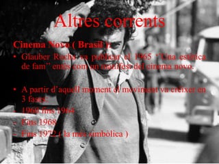 Altres corrents
Cinema Novo ( Brasil ):
• Glauber Rocha va publicar el 1965 ‘’Una estètica
de fam’’ entès com un manifest del cinema novo.
• A partir d’aquell moment el moviment va créixer en
3 fases:
- 1960 fins 1964
- Fins 1968
- Fins 1972 ( la més simbòlica )
 