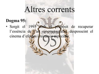 Altres corrents
Dogma 95:
• Sorgit el 1995 amb el propòsit de recuperar
l’essència de l’art cinematogràfic, desposseint el
cinema d’efectes i recursos especials.
 
