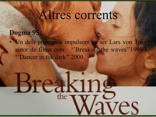 Altres corrents
Dogma 95:
• Un dels principals impulsors va ser Lars von Trier
autor de films com ‘’Breaking the waves’’1996 i
‘’Dancer in the dark’’ 2000.
 