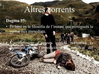 Altres corrents
Dogma 95:
• Es basa en la filosofia de l’instant que persegueix la
veritat més immediata.
• L’acompliment d’aquesta estricta normativa és
reconegut amb l’expedició d’un certificat del
moviment Dogma 95.
 