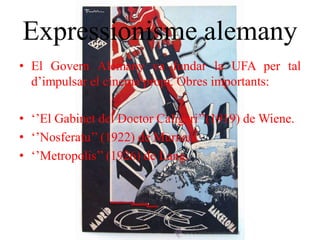 Expressionisme alemany
• El Govern Alemany va fundar la UFA per tal
d’impulsar el cinema propi. Obres importants:
• ‘’El Gabinet del Doctor Caligari’’(1919) de Wiene.
• ‘’Nosferatu’’ (1922) de Murnau.
• ‘’Metropolis’’ (1926) de Lang.
 