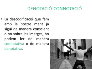 DENOTACIÓ-CONNOTACIÓ 
• La descodificació que fem 
amb la nostre ment ja 
sigui de manera conscient 
o no sobre les imatges, ho 
podem fer de manera 
connotativa o de manera 
denotativa. 
 