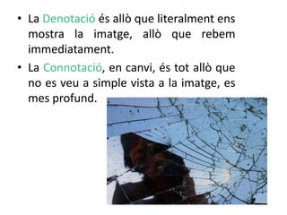 • La Denotació és allò que literalment ens 
mostra la imatge, allò que rebem 
immediatament. 
• La Connotació, en canvi, és tot allò que 
no es veu a simple vista a la imatge, es 
mes profund. 
 