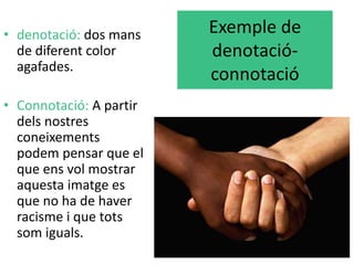 Exemple de 
denotació-connotació 
• denotació: dos mans 
de diferent color 
agafades. 
• Connotació: A partir 
dels nostres 
coneixements 
podem pensar que el 
que ens vol mostrar 
aquesta imatge es 
que no ha de haver 
racisme i que tots 
som iguals. 
 