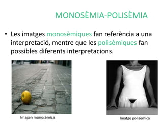 MONOSÈMIA-POLISÈMIA 
• Les imatges monosèmiques fan referència a una 
interpretació, mentre que les polisèmiques fan 
possibles diferents interpretacions. 
Imagen monosèmica Imatge polisèmica 
 