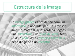 Estructura de la imatge 
• La imatge gràfica es pot definir com una 
informació elaborada per un emissor 
amb un material, que s’ordena segons 
una estructura i un punt de vista, fent 
ús d’un codi i d’uns recursos expressius, 
per a dirigir-se a un receptor. 
 