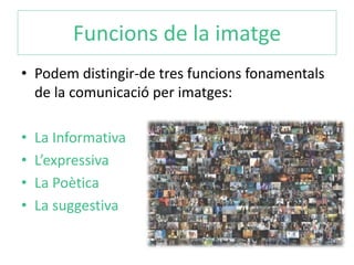 Funcions de la imatge 
• Podem distingir-de tres funcions fonamentals 
de la comunicació per imatges: 
• La Informativa 
• L’expressiva 
• La Poètica 
• La suggestiva 
 