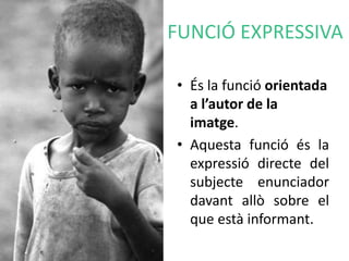FUNCIÓ EXPRESSIVA 
• És la funció orientada 
a l’autor de la 
imatge. 
• Aquesta funció és la 
expressió directe del 
subjecte enunciador 
davant allò sobre el 
que està informant. 
 