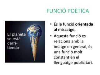 FUNCIÓ POÈTICA 
• És la funció orientada 
al missatge. 
• Aquesta funció es 
relaciona amb la 
imatge en general, és 
una funció molt 
constant en el 
llenguatge publicitari. 
 