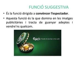 FUNCIÓ SUGGESTIVA 
• És la funció dirigida a convèncer l’espectador. 
• Aquesta funció és la que domina en les imatges 
publicitàries i tracta de guanyar adeptes i 
vendre’ns quelcom. 
 