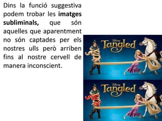 Dins la funció suggestiva 
podem trobar les imatges 
subliminals, que són 
aquelles que aparentment 
no són captades per els 
nostres ulls però arriben 
fins al nostre cervell de 
manera inconscient. 
 