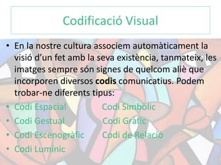 Codificació Visual 
• En la nostre cultura associem automàticament la 
visió d’un fet amb la seva existència, tanmateix, les 
imatges sempre són signes de quelcom aliè que 
incorporen diversos codis comunicatius. Podem 
trobar-ne diferents tipus: 
• Codi Espacial Codi Simbòlic 
• Codi Gestual Codi Gràfic 
• Codi Escenogràfic Codi de Relació 
• Codi Lumínic 
 