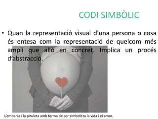 CODI SIMBÒLIC 
• Quan la representació visual d’una persona o cosa 
és entesa com la representació de quelcom més 
ampli que allò en concret. Implica un procés 
d’abstracció. 
L’embaràs i la piruleta amb forma de cor simbolitza la vida i el amor. 
 