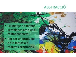 ABSTRACCIÓ 
• La imatge no manté 
semblança amb una 
relitat concreta. 
• Pot ser un producte 
de la fantasia o 
realitats arbitràries. 
 