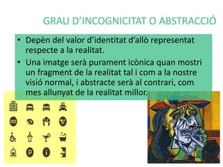 GRAU D’INCOGNICITAT O ABSTRACCIÓ 
• Depèn del valor d’identitat d’allò representat 
respecte a la realitat. 
• Una imatge serà purament icònica quan mostri 
un fragment de la realitat tal i com a la nostre 
visió normal, i abstracte serà al contrari, com 
mes allunyat de la realitat millor. 
 
