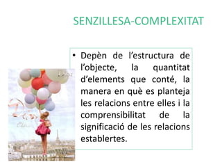 SENZILLESA-COMPLEXITAT 
• Depèn de l’estructura de 
l’objecte, la quantitat 
d’elements que conté, la 
manera en què es planteja 
les relacions entre elles i la 
comprensibilitat de la 
significació de les relacions 
establertes. 
 