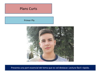 Plans Curts 
Primer Pla 
Presenta una part essencial del tema que es vol destacar. Lectura fàcil i ràpida. 
 
