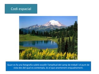 Codi espacial 
Quan es fa una fotografia caldrà escollir l’amplitud del camp de treball i el punt de 
vista des del qual es contempla, és el que anomenem enquadrament. 
 