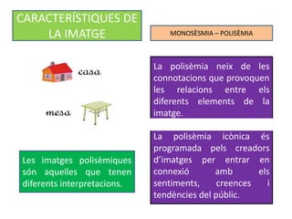 MONOSÈSMIA – POLISÈMIA 
CARACTERÍSTIQUES DE 
LA IMATGE 
Les imatges polisèmiques 
són aquelles que tenen 
diferents interpretacions. 
La polisèmia neix de les 
connotacions que provoquen 
les relacions entre els 
diferents elements de la 
imatge. 
La polisèmia icònica és 
programada pels creadors 
d’imatges per entrar en 
connexió amb els 
sentiments, creences i 
tendències del públic. 
 