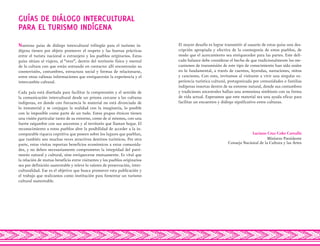 Nuestras guías de diálogo intercultural trilingüe para el turismo in-
dígena tienen por objeto promover el respeto y las buenas prácticas
entre el turista nacional o extranjero y los pueblos originarios. Estas
guías sitúan al viajero, al “otro”, dentro del territorio físico y mental
de la cultura con que están entrando en contacto: allí encontrarán su
cosmovisión, costumbres, estructura social y formas de relacionarse,
entre otras valiosas informaciones que enriquecerán la experiencia y el
intercambio cultural.
Cada guía está diseñada para facilitar la comprensión y el sentido de
la comunicación intercultural desde un prisma cercano a las culturas
indígenas, en donde con frecuencia lo material no está divorciado de
lo inmaterial y se conjugan la realidad con la imaginería, lo posible
con lo imposible como parte de un todo. Estos grupos étnicos tienen
una visión particular tanto de su entorno, como de sí mismos, con una
fuerte raigambre con sus ancestros y al territorio que llaman hogar. El
reconocimiento a estos pueblos abre la posibilidad de acceder a la in-
comparable riqueza cognitiva que poseen sobre los lugares que pueblan,
que también son muchas veces atractivos destinos turísticos. Por otra
parte, estas visitas reportan beneficios económicos a estas comunida-
des, y no deben necesariamente comprometer la integridad del patri-
monio natural y cultural, sino enriquecerse mutuamente. Es vital que
la relación de mutuo beneficio entre visitantes y los pueblos originarios
sea por definición sustentable y releve lo valores de preservación, inter-
culturalidad. Ese es el objetivo que busca promover esta publicación y
el trabajo que realizamos como institución para fomentar un turismo
cultural sustentable.
El mayor desafío es lograr transmitir al usuario de estas guías una des-
cripción apropiada y efectiva de la cosmogonía de estos pueblos, de
modo que el acercamiento sea enriquecedor para las partes. Este deli-
cado balance debe considerar el hecho de que tradicionalmente los me-
canismos de transmisión de este tipo de conocimiento han sido orales
en lo fundamental, a través de cuentos, leyendas, narraciones, mitos
y canciones. Con esto, invitamos al visitante a vivir una singular ex-
periencia turística cultural, protagonizada por comunidades o familias
indígenas insertas dentro de su entorno natural, donde sus costumbres
y tradiciones ancestrales hallan una armoniosa simbiosis con su forma
de vida actual. Esperamos que este material sea una ayuda eficaz para
facilitar un encuentro y diálogo significativo entre culturas.
Luciano Cruz-Coke Carvallo
Ministro Presidente
Consejo Nacional de la Cultura y las Artes
GUÍAS DE DIÁLOGO INTERCULTURAL
PARA EL TURISMO INDÍGENA
 