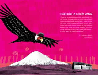 “Dicen que en tiempos antiguos, antes de awti timpo en el
mes de junio, cuando hacía más frío que en todos los demás
meses, un cóndor llamado Mariano salió a buscar una niña
muy fuerte y bien formada para casarse con ella. Era el
tiempo vacío cuando la tierra descansa del largo trabajo de
producir y dar frutos. Este tiempo se llamaba el awtichiri,
tiempo seco y vacío y era un buen tiempo para comenzar a
acicalarse para el tan esperado casamiento”.
El Cóndor y la Doncella
El kuntur y la imilla
CONOCIENDO LA CULTURA AYMARA
 