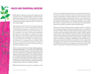 Knowing the aimara culture | 103 || 102 | Knowing the aimara culture
Unlike Bolivia, Chileanization reduced the medical practices
of ancient Aymara to marginality. What can still be rescued is
herbal pharmacopoeia, both in rural areas and in cities where
there is still a fluid link with rural communities primarily
through natural products markets. Usually it is women who
carry this knowledge.
Among the herbs, the leaf of the coca plant has been the
most typical use. It is a shrub of 3 meters high and belongs
to the genus Erythroxylacene (eritroxilon-coca). It is not
grown in Chilean territory but was part of the Andean tra-
de in antiquity. It was used in everyday life incorporated
into food, rituals and medicine. Its properties are mani-
fold: chewing coca leaves relieves stomach pain, help them
stave off hunger, thirst and drowsiness. An infusion of five
coca leaves eliminates the “soroche” -or altitude sickness-
and headaches. In compresses, relieves toothache. Until
its ban, it was always consumed by farmers and miners in
hard labor where the lack of water, food and the effects of
altitude were difficult to resist
Another commonly used herb is the retama (sorathamusscoparia,spar-
tiumscoparium,genistascoparía). It is a plant that grows predominantly
from 2500 to 3500 above sea level, in ravines, on the banks of the
roads. It has yellow flowers, a gnarled stem, straight and hard and
the leaves are small and lanceolate. Its fruit is a black string bean
with tiny seeds. Its medicinal properties are related to liver disea-
se. It is used in floral poultices for abscesses helping to accelerate
the process and remove the infection. It can also be used to make
tea with its leaves and flowers, which are useful for heart disease,
rheumatism, gout, sciatica, skin conditions and herpes.
While the pharmacopoeia is preserved in a residual way what
HEALTH AND TRADITIONAL MEDICINE
remains is the traditional character that assumes the role of healer: the Ya-
tiri. It heals the spirit or soul of the Aymara, and also restores the balance
within the community. It is highly sought after in the communities, and its
networks and knowledge are protected. The results of its care rely heavily on
the psychological disposition of the affected and according to some authors,
the expansion of Pentecostalism in the highlands of Tarapacá, have establis-
hed a relative continuity of their role, even when there are clear differences
between the conception of Andean medicine and Pentecostal.
Another contemporary hybrid expression is teoyatría -which is a traditional
view of therapy according to which god or deity heals the sick-. It is typical of
the ancient Andean world but persists in popular shrines in Tarapacá which
are mixtures and true “popular medical practice centers”. Pilgrims regularly
migrate to them and the subjective process of healing is accompanied by
songs that play a leading role to ensure their effectiveness.The analysis of the
contents of the hymns of the pilgrims suggests that they are adding to these
subjective conditions conveying an understanding of four pre-Christian ele-
ments present in this form of health care: mother-all, sin, the concept of life
and health, and the “manda” or petition. The Andean myth of health then
has modified but would live on many popular sanctuaries in northern Chile
where it is expressed in combination with practices of Christian origin.
 