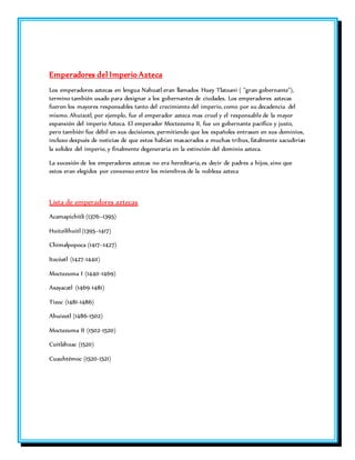 Emperadores del Imperio Azteca 
Los emperadores aztecas en lengua Nahuatl eran llamados Huey Tlatoani ( "gran gobernante"), 
termino también usado para designar a los gobernantes de ciudades. Los emperadores aztecas 
fueron los mayores responsables tanto del crecimiento del imperio, como por su decadencia del 
mismo. Ahuizotl, por ejemplo, fue el emperador azteca mas cruel y el responsable de la mayor 
expansión del imperio Azteca. El emperador Moctezuma II, fue un gobernante pacífico y justo, 
pero también fue débil en sus decisiones, permitiendo que los españoles entrasen en sus dominios, 
incluso después de noticias de que estos habían masacrados a muchas tribus, fatalmente sacudirían 
la solidez del imperio, y finalmente degeneraría en la extinción del dominio azteca. 
La sucesión de los emperadores aztecas no era hereditaria, es decir de padres a hijos, sino que 
estos eran elegidos por consenso entre los miembros de la nobleza azteca 
Lista de emperadores aztecas 
Acamapichitli (1376–1395) 
Huitzilíhuitl (1395–1417) 
Chimalpopoca (1417–1427) 
Itzcóatl (1427-1440) 
Moctezuma I (1440-1469) 
Axayacatl (1469-1481) 
Tízoc (1481-1486) 
Ahuizotl (1486-1502) 
Moctezuma II (1502-1520) 
Cuitláhuac (1520) 
Cuauhtémoc (1520-1521) 
