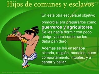 Hijos de comunes y esclavos
En esta otra escuela,el objetivo
primordial era prepararlos como
guerreros y agricultores.
Se les hacía dormir con poco
abrigo y para comer se les
daba pan duro.
Además se les enseñaba
historia, religión, modales, buen
comportamiento, rituales, y a
cantar y bailar.
 
