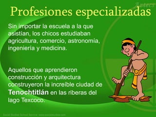 Profesiones especializadas
Sin importar la escuela a la que
asistían, los chicos estudiaban
agricultura, comercio, astronomía,
ingeniería y medicina.
Aquellos que aprendieron
construcción y arquitectura
construyeron la increíble ciudad de
Tenochtitlán en las riberas del
lago Texcoco.
 