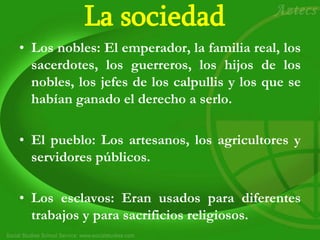 La sociedad
• Los nobles: El emperador, la familia real, los
sacerdotes, los guerreros, los hijos de los
nobles, los jefes de los calpullis y los que se
habían ganado el derecho a serlo.
• El pueblo: Los artesanos, los agricultores y
servidores públicos.
• Los esclavos: Eran usados para diferentes
trabajos y para sacrificios religiosos.
 