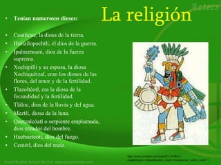 La religión• Tenían numerosos dioses:
• Coatlicue, la diosa de la tierra.
• Huitzilopochtli, el dios de la guerra.
• Ipalnemoani, dios de la fuerza
suprema.
• Xochipilli y su esposa, la diosa
Xochiquétzal, eran los dioses de las
flores, del amor y de la fertilidad.
• Tlazoltéotl, era la diosa de la
fecundidad y la fertilidad.
• Tláloc, dios de la lluvia y del agua.
• Meztlí, diosa de la luna.
• Quetzalcóatl o serpiente emplumada,
dios creador del hombre.
• Huehueteoti, dios del fuego.
• Centétl, dios del maíz.
http://www.youtube.com/watch?v=eFJKzz-
eolg&feature=related&safety_mode=true&persist_safety_mode=1
 