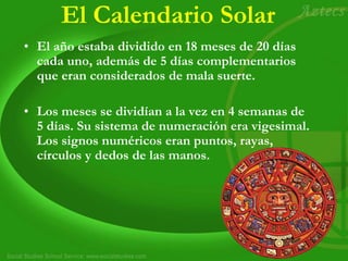 El Calendario Solar
• El año estaba dividido en 18 meses de 20 días
cada uno, además de 5 días complementarios
que eran considerados de mala suerte.
• Los meses se dividían a la vez en 4 semanas de
5 días. Su sistema de numeración era vigesimal.
Los signos numéricos eran puntos, rayas,
círculos y dedos de las manos.
 