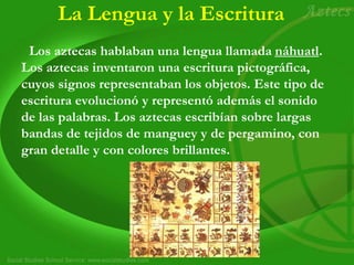 La Lengua y la Escritura
Los aztecas hablaban una lengua llamada náhuatl.
Los aztecas inventaron una escritura pictográfica,
cuyos signos representaban los objetos. Este tipo de
escritura evolucionó y representó además el sonido
de las palabras. Los aztecas escribían sobre largas
bandas de tejidos de manguey y de pergamino, con
gran detalle y con colores brillantes.
 