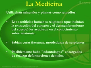 La Medicina
Utilizaban minerales y plantas como remedios.
• Los sacrificios humanos religiosos (que incluían
la extracción del corazón y el desmembramiento
del cuerpo) les ayudaron en el conocimiento
sobre anatomía.
• Sabían curar fracturas, mordeduras de serpientes.
• Posiblemente hubo "odontólogos" encargados
de realizar deformaciones dentales.
 