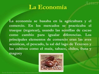 La Economía
La economía se basaba en la agricultura y el
comercio. En los mercados se practicaba el
trueque (regatear), usando las semillas de cacao
como cambio para igualar diferencias. Los
principales elementos de comercio eran las aves
acuáticas, el pescado, la sal del lago de Texcoco y
los cultivos como el maíz, tabaco, chiles, fruta y
maguey.
 