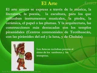 El Arte
El arte azteca se expresa a través de la música, la
literatura, la poesía, la escultura, para los que
utilizaban instrumentos musicales, la piedra, la
cerámica, el papel o las plumas. Y la arquitectura, las
construcciones más destacadas son los templos
piramidales (Centros ceremoniales de Teotihuacán,
con las pirámides del sol y la luna, y de Cholula)
Los Aztecas recitaban poesías al
ritmo de los tambores y las
trompetas.
 