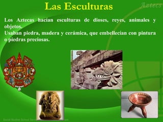 Las Esculturas
Los Aztecas hacían esculturas de dioses, reyes, animales y
objetos.
Usaban piedra, madera y cerámica, que embellecían con pintura
o piedras preciosas.
 