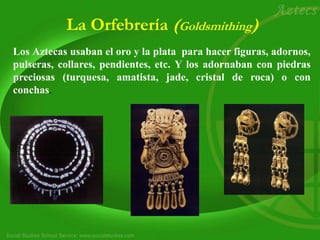 La Orfebrería (Goldsmithing)
Los Aztecas usaban el oro y la plata para hacer figuras, adornos,
pulseras, collares, pendientes, etc. Y los adornaban con piedras
preciosas (turquesa, amatista, jade, cristal de roca) o con
conchas.
 