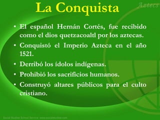 La Conquista
• El español Hernán Cortés, fue recibido
como el dios quetzacoaltl por los aztecas.
• Conquistó el Imperio Azteca en el año
1521.
• Derribó los ídolos indígenas.
• Prohibió los sacrificios humanos.
• Construyó altares públicos para el culto
cristiano.
 