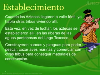 Establecimiento
Cuando los Aztecas llegaron a valle fértil, ya
había otras tribus viviendo allí.
Esta vez, en vez de luchar, los aztecas se
establecieron allí, en las riberas de las
aguas pantanosas del Lago Texcoco.
Construyeron canoas y piraguas para poder
pescar, cazar aves marinas y comerciar con
otras tribus para conseguir materiales de
construcción.
.
 