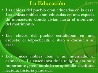 La Educación
• Las chicas del pueblo eran educadas en la casa.
Las chicas nobles eran educadas en una especie
de monasterio donde vivían hasta el momento
del matrimonio.
• Los chicos del pueblo estudiaban en una
escuela; el telpochcalli, e iban a dormir a su
casa.
• Los chicos nobles iban a un internado; el
calmecac. La enseñanza de la religión era muy
importante , pero también se aprendía escritura,
lectura, historia y música.
 