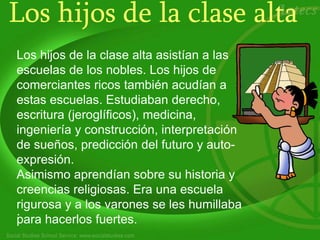 Los hijos de la clase alta
Los hijos de la clase alta asistían a las
escuelas de los nobles. Los hijos de
comerciantes ricos también acudían a
estas escuelas. Estudiaban derecho,
escritura (jeroglíficos), medicina,
ingeniería y construcción, interpretación
de sueños, predicción del futuro y auto-
expresión.
Asimismo aprendían sobre su historia y
creencias religiosas. Era una escuela
rigurosa y a los varones se les humillaba
para hacerlos fuertes.
.
 