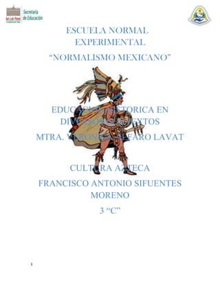 ESCUELA NORMAL
EXPERIMENTAL
“NORMALISMO MEXICANO”

EDUCACION HISTORICA EN
DIVERSOS CONTEXTOS
MTRA. VERONICA ALFARO LAVAT

CULTURA AZTECA
FRANCISCO ANTONIO SIFUENTES
MORENO
3 “C”

1

 