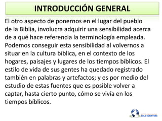 INTRODUCCIÓN GENERAL
El otro aspecto de ponernos en el lugar del pueblo
de la Biblia, involucra adquirir una sensibilidad acerca
de a qué hace referencia la terminología empleada.
Podemos conseguir esta sensibilidad al volvernos a
situar en la cultura bíblica, en el contexto de los
hogares, paisajes y lugares de los tiempos bíblicos. El
estilo de vida de sus gentes ha quedado registrado
también en palabras y artefactos; y es por medio del
estudio de estas fuentes que es posible volver a
captar, hasta cierto punto, cómo se vivía en los
tiempos bíblicos.
 