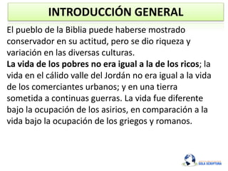 INTRODUCCIÓN GENERAL
El pueblo de la Biblia puede haberse mostrado
conservador en su actitud, pero se dio riqueza y
variación en las diversas culturas.
La vida de los pobres no era igual a la de los ricos; la
vida en el cálido valle del Jordán no era igual a la vida
de los comerciantes urbanos; y en una tierra
sometida a continuas guerras. La vida fue diferente
bajo la ocupación de los asirios, en comparación a la
vida bajo la ocupación de los griegos y romanos.
 