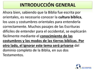 INTRODUCCIÓN GENERAL
Ahora bien, sabiendo que la Biblia fue escrita por
orientales, es necesario conocer la cultura bíblica,
los usos y costumbres orientales para entenderla
correctamente. Muchos pasajes de las Escrituras
difíciles de entender para el occidental, se explicarán
fácilmente mediante el conocimiento de las
costumbres y los modos de las tierras bíblicas. Por
otro lado, el ignorar este tema será privarse del
dominio completo de la Biblia, en sus dos
Testamentos.
 