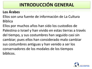 INTRODUCCIÓN GENERAL
Los Árabes
Ellos son una fuente de información de La Cultura
Bíblica
Ellos por muchos años han sido los custodios de
Palestina o Israel y han vivido en estas tierras a través
del tiempo, y sus costumbres han seguido casi sin
cambiar; pues ellos han considerado malo cambiar
sus costumbres antiguas y han venido a ser los
conservadores de los modales de los tiempos
bíblicos.
 