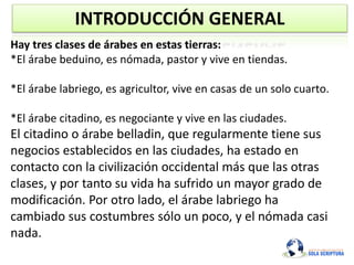 INTRODUCCIÓN GENERAL
Hay tres clases de árabes en estas tierras:
*El árabe beduino, es nómada, pastor y vive en tiendas.
*El árabe labriego, es agricultor, vive en casas de un solo cuarto.
*El árabe citadino, es negociante y vive en las ciudades.
El citadino o árabe belladin, que regularmente tiene sus
negocios establecidos en las ciudades, ha estado en
contacto con la civilización occidental más que las otras
clases, y por tanto su vida ha sufrido un mayor grado de
modificación. Por otro lado, el árabe labriego ha
cambiado sus costumbres sólo un poco, y el nómada casi
nada.
 