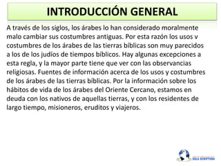 INTRODUCCIÓN GENERAL
A través de los siglos, los árabes lo han considerado moralmente
malo cambiar sus costumbres antiguas. Por esta razón los usos v
costumbres de los árabes de las tierras bíblicas son muy parecidos
a los de los judíos de tiempos bíblicos. Hay algunas excepciones a
esta regla, y la mayor parte tiene que ver con las observancias
religiosas. Fuentes de información acerca de los usos y costumbres
de los árabes de las tierras bíblicas. Por la información sobre los
hábitos de vida de los árabes del Oriente Cercano, estamos en
deuda con los nativos de aquellas tierras, y con los residentes de
largo tiempo, misioneros, eruditos y viajeros.
 