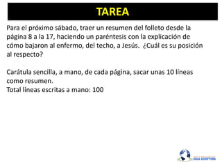 TAREA
Para el próximo sábado, traer un resumen del folleto desde la
página 8 a la 17, haciendo un paréntesis con la explicación de
cómo bajaron al enfermo, del techo, a Jesús. ¿Cuál es su posición
al respecto?
Carátula sencilla, a mano, de cada página, sacar unas 10 líneas
como resumen.
Total líneas escritas a mano: 100
 